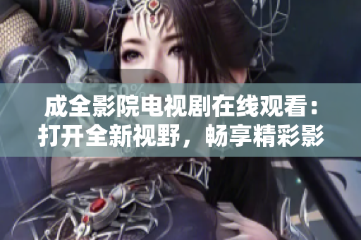 成全影院电视剧在线观看：打开全新视野，畅享精彩影视世界