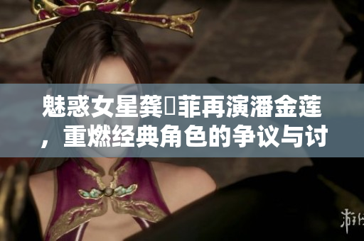魅惑女星龚玥菲再演潘金莲，重燃经典角色的争议与讨论