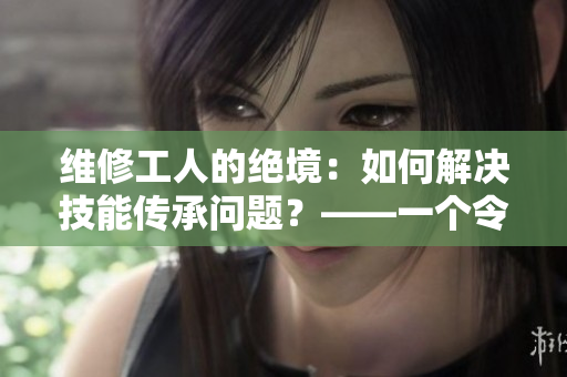 维修工人的绝境：如何解决技能传承问题？——一个令人担忧的职业现状