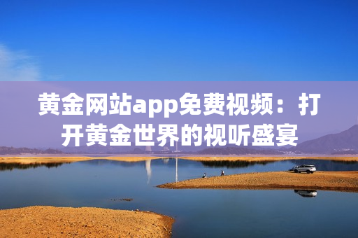 黄金网站app免费视频：打开黄金世界的视听盛宴