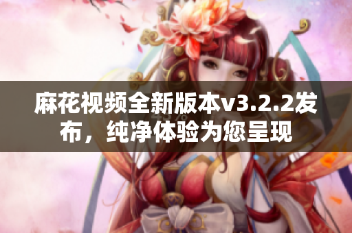 麻花视频全新版本v3.2.2发布，纯净体验为您呈现