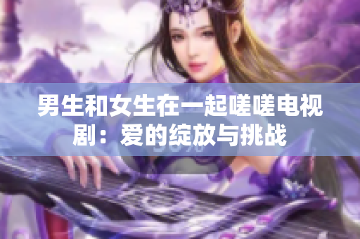 男生和女生在一起嗟嗟电视剧：爱的绽放与挑战