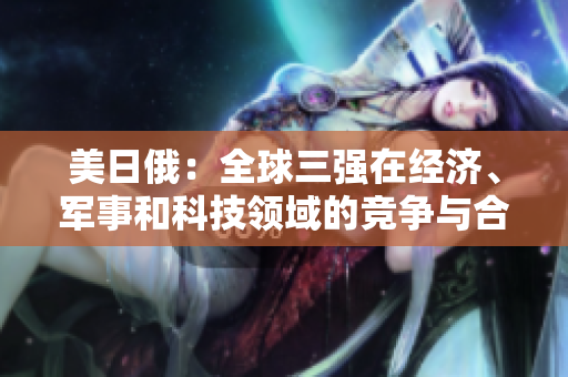 美日俄：全球三强在经济、军事和科技领域的竞争与合作