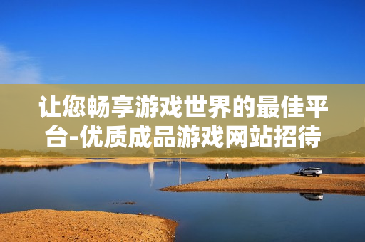 让您畅享游戏世界的最佳平台-优质成品游戏网站招待进入