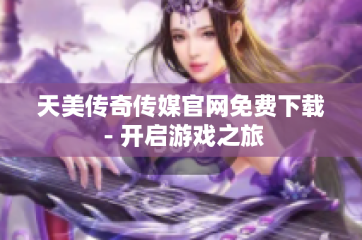天美传奇传媒官网免费下载 - 开启游戏之旅