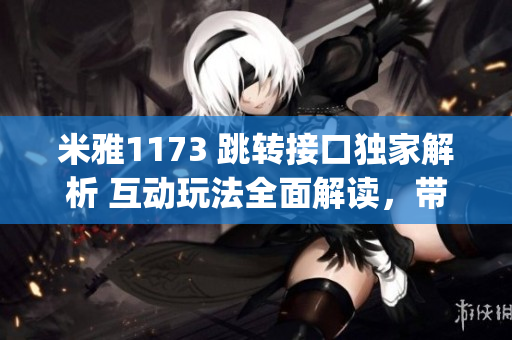 米雅1173 跳转接口独家解析 互动玩法全面解读，带你探索全新世界(1)