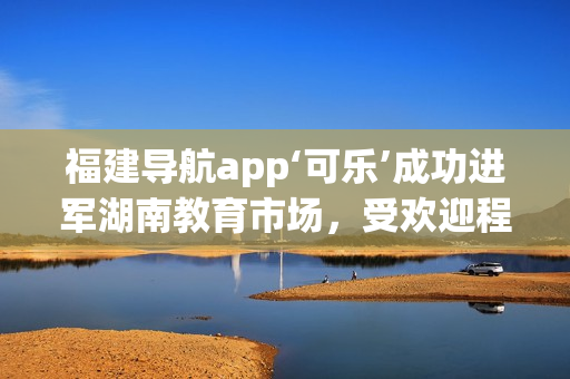 福建导航app‘可乐’成功进军湖南教育市场，受欢迎程度逐渐攀升(1)