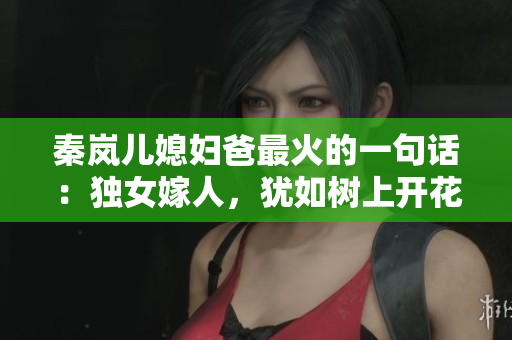 秦岚儿媳妇爸最火的一句话：独女嫁人，犹如树上开花