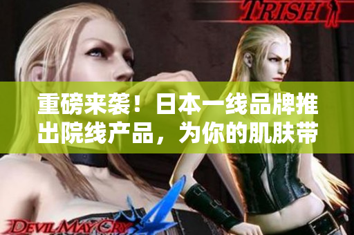 重磅来袭！日本一线品牌推出院线产品，为你的肌肤带来极致养护体验