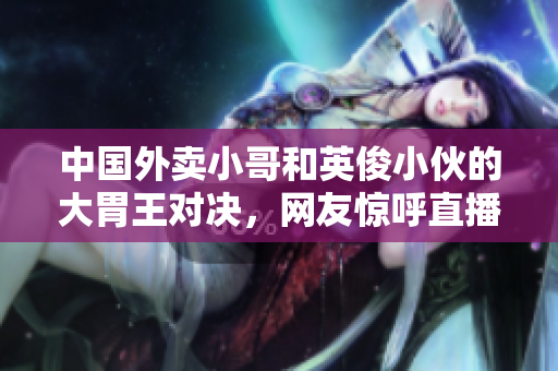 中国外卖小哥和英俊小伙的大胃王对决，网友惊呼直播火爆！