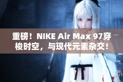重磅！NIKE Air Max 97穿梭时空，与现代元素杂交！