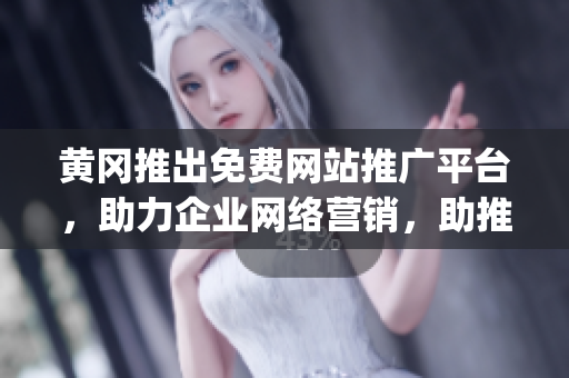 黄冈推出免费网站推广平台，助力企业网络营销，助推地方经济发展(1)