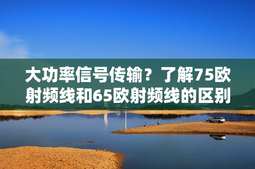 大功率信号传输？了解75欧射频线和65欧射频线的区别