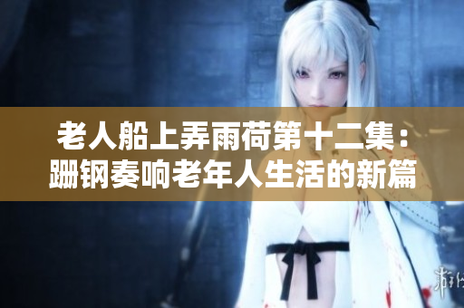 老人船上弄雨荷第十二集：跚钢奏响老年人生活的新篇章！
