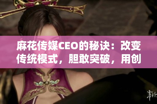 麻花传媒CEO的秘诀：改变传统模式，胆敢突破，用创新征服市场