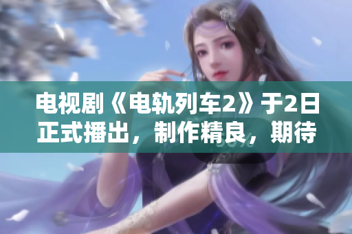 电视剧《电轨列车2》于2日正式播出，制作精良，期待值爆棚!