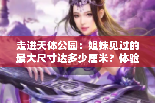 走进天体公园：姐妹见过的最大尺寸达多少厘米？体验极致震撼！