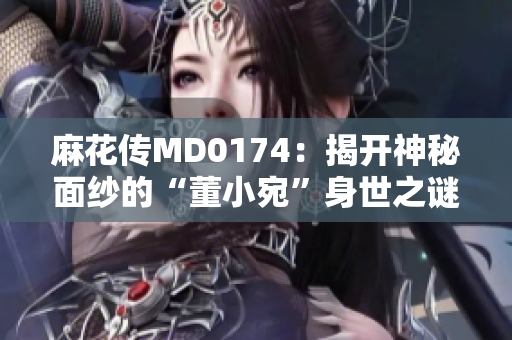 麻花传MD0174：揭开神秘面纱的“董小宛”身世之谜