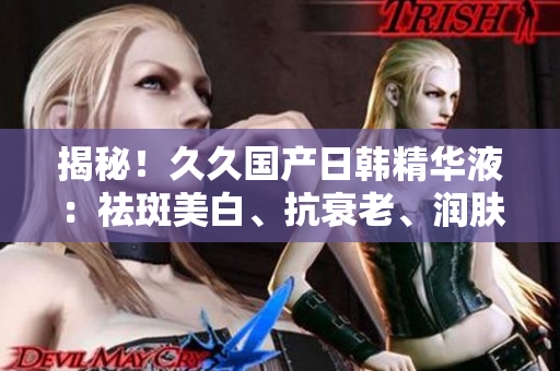 揭秘！久久国产日韩精华液：祛斑美白、抗衰老、润肤效果全解析！