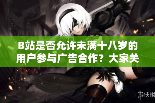 B站是否允许未满十八岁的用户参与广告合作？大家关心的问题解答！
