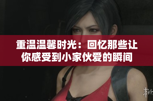 重温温馨时光：回忆那些让你感受到小家伙爱的瞬间