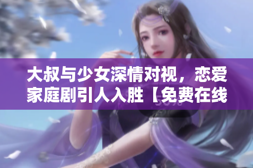 大叔与少女深情对视，恋爱家庭剧引人入胜【免费在线观看】
