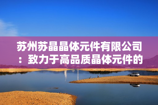 苏州苏晶晶体元件有限公司：致力于高品质晶体元件的研发与制造