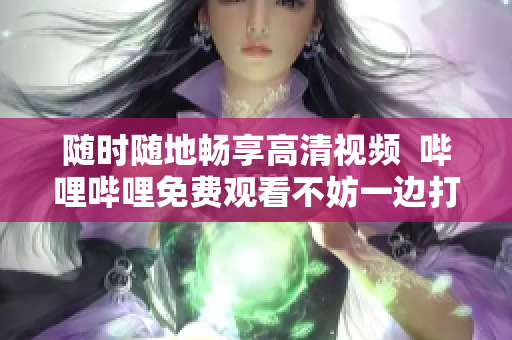 随时随地畅享高清视频  哔哩哔哩免费观看不妨一边打电话
