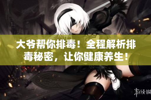 大爷帮你排毒！全程解析排毒秘密，让你健康养生！