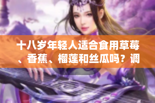十八岁年轻人适合食用草莓、香蕉、榴莲和丝瓜吗？调查结果揭晓(1)