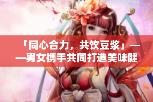 「同心合力，共饮豆浆」——男女携手共同打造美味健康的豆浆生活