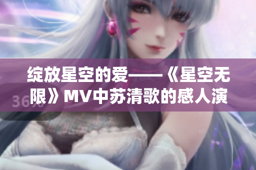 绽放星空的爱——《星空无限》MV中苏清歌的感人演绎