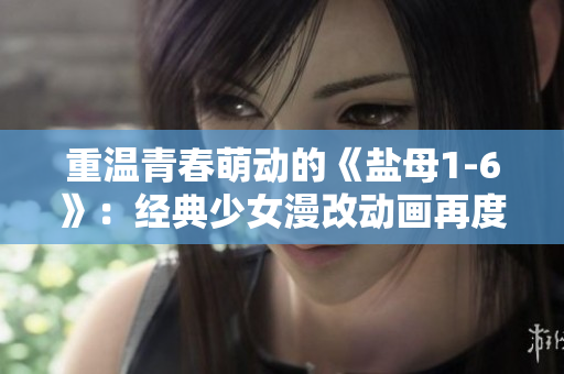 重温青春萌动的《盐母1-6》：经典少女漫改动画再度回归！