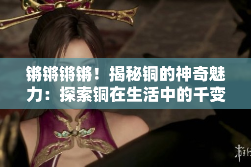 锵锵锵锵！揭秘铜的神奇魅力：探索铜在生活中的千变万化