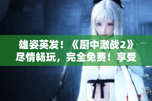 雄姿英发！《厨中激战2》尽情畅玩，完全免费！享受全新游戏体验