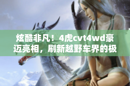 炫酷非凡！4虎cvt4wd豪迈亮相，刷新越野车界的极限魅力