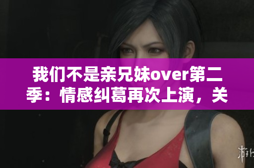 我们不是亲兄妹over第二季：情感纠葛再次上演，关系逐渐升温