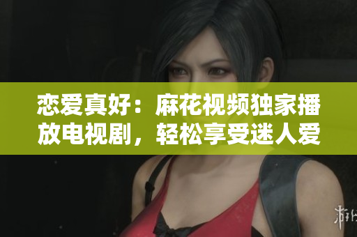 恋爱真好：麻花视频独家播放电视剧，轻松享受迷人爱情故事