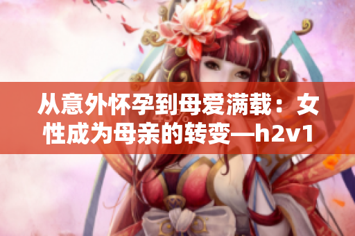 从意外怀孕到母爱满载：女性成为母亲的转变—h2v1温沉月深入探讨