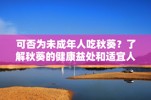 可否为未成年人吃秋葵？了解秋葵的健康益处和适宜人群