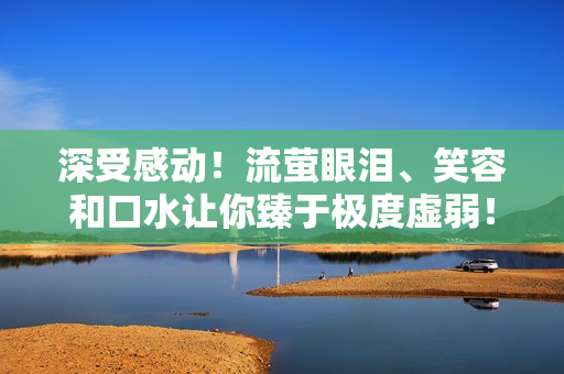 深受感动！流萤眼泪、笑容和口水让你臻于极度虚弱！