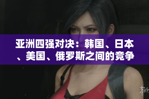 亚洲四强对决：韩国、日本、美国、俄罗斯之间的竞争剧增