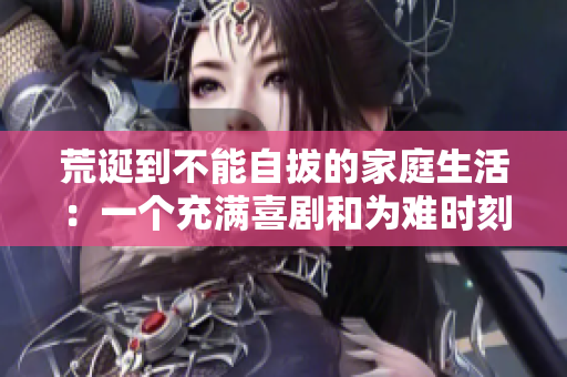 荒诞到不能自拔的家庭生活：一个充满喜剧和为难时刻的故事
