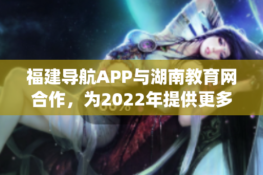福建导航APP与湖南教育网合作，为2022年提供更多教育资讯(1)