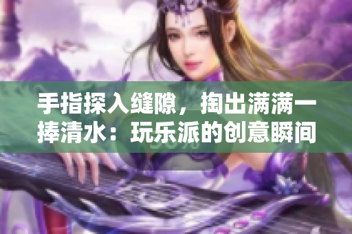 手指探入缝隙，掏出满满一捧清水：玩乐派的创意瞬间点亮童心！