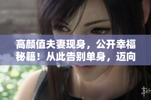高颜值夫妻现身，公开幸福秘籍！从此告别单身，迈向幸福大门。