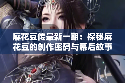 麻花豆传最新一期：探秘麻花豆的创作密码与幕后故事！