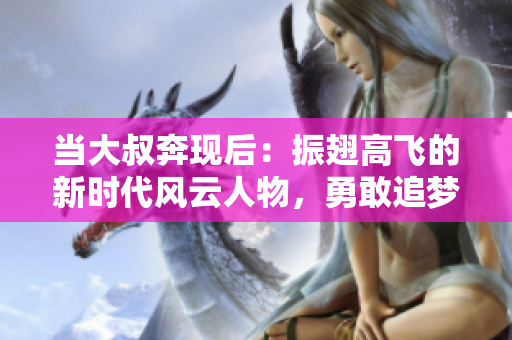 当大叔奔现后：振翅高飞的新时代风云人物，勇敢追梦不止步