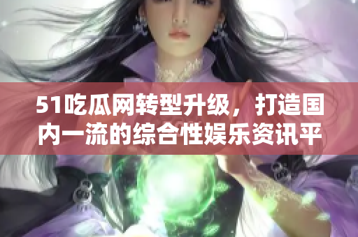 51吃瓜网转型升级，打造国内一流的综合性娱乐资讯平台