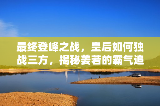 最终登峰之战，皇后如何独战三方，揭秘姜若的霸气追求 